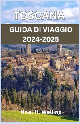 Guida Turistica Toscana 2024-2025: Un viaggio attraverso storia, cultura e cucina nel cuore dell'Italia - H Welling, Noel