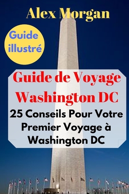 Guide de Voyage Washington DC: 25 Conseils Pour Votre Premier Voyage  Washington DC: Guide illustr - Morgan, Alex