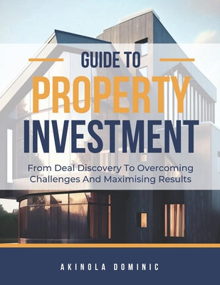Guide to Property Investment: From Deal Discovery to Overcoming Challenges and Maximising Returns - Dominic Ad, Akinola