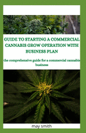Guide to Starting a Commercial Cannabis Grow Operation with Business Plan: The Comprehensive Guide For A Commercial Cannabis Business