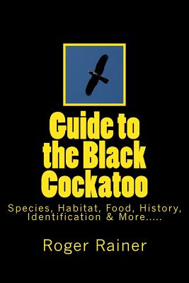 Guide to the Black Cockatoo: Covers Black Cockatoo history, feeding, species, habitat, nesting, & more? - Rainer, Roger