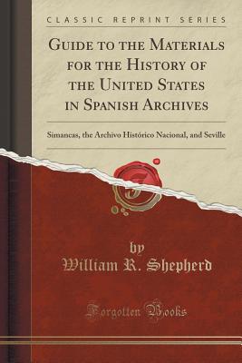 Guide to the Materials for the History of the United States in Spanish Archives: Simancas, the Archivo Histrico Nacional, and Seville (Classic Reprint) - Shepherd, William R