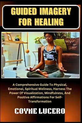 Guided Imagery for Healing: A Comprehensive Guide To Physical, Emotional, Spiritual Wellness, Harness The Power Of Visualization, Mindfulness, And Positive Affirmations For Self-Transformation - Lucero, Coyne