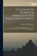 Guillaume de Rubrouck, Ambassadeur de Saint Louis En Orient: Recit de Son Voyage Traduit de L'Original Latin Et Annote Par Louis de Backer...