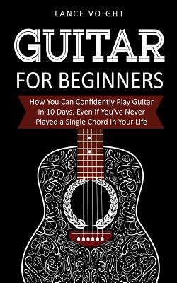 Guitar for Beginners: How You Can Confidently Play Guitar In 10 Days, Even If You've Never Played a Single Chord In Your Life - Voight, Lance