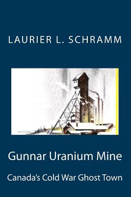 Gunnar Uranium Mine: Canada's Cold War Ghost Town - Schramm, Laurier L