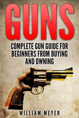 Guns: Complete Gun Guide For Beginners from Buying and Owning - Meyer, William