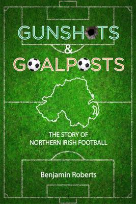 Gunshots & Goalposts: The Story of Northern Irish Football - Roberts, Benjamin