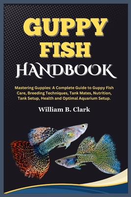 Guppy Fish Handbook: Mastering Guppies: A Complete Guide to Guppy Fish Care, Breeding Techniques, Tank Mates, Nutrition, Tank Setup, Health and Optimal Aquarium Setup. - B Clark, William