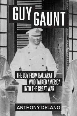 Guy Gaunt: The Boy from Ballarat who Talked America into the Great War - Delano, Anthony