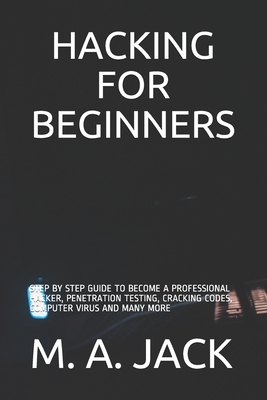 Hacking for Beginners: Step by Step Guide to Become a Professional Hacker, Penetration Testing, Cracking Codes, Computer Virus and Many More - Jack, M A