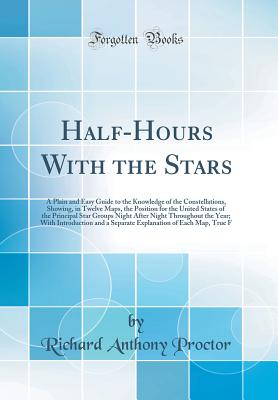 Half-Hours with the Stars: A Plain and Easy Guide to the Knowledge of the Constellations, Showing, in Twelve Maps, the Position for the United States of the Principal Star Groups Night After Night Throughout the Year; With Introduction and a Separate Expl - Proctor, Richard Anthony