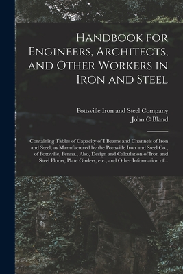 Handbook for Engineers, Architects, and Other Workers in Iron and Steel: Containing Tables of Capacity of I Beams and Channels of Iron and Steel, as Manufactured by the Pottsville Iron and Steel Co., of Pottsville, Penna., Also, Design and Calculation... - Pottsville Iron and Steel Company (Creator), and Bland, John C