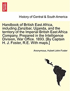 Handbook of British East Africa, Including Zanzibar, Uganda, and the Territory of the Imperial British East Africa Company. Prepared in the Intelligence Division, War Office. 1893. [By Captain H. J. Foster, R.E. with Maps.] - War College Series