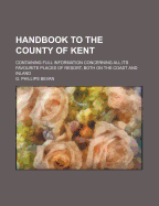 Handbook to the County of Kent: Containing Full Information Concerning All Its Favourite Places of Resort, Both on the Coast and Inland (Classic Reprint)