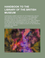 Handbook to the Library of the British Museum: Containing a Brief History of Its Formation, and of the Various Collections of Which It Is Composed; Descriptions of the Catalogues in Present Use; Classed Lists of the Manuscripts, Etc; And a Variety of I
