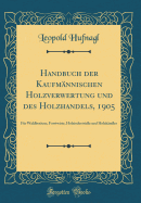 Handbuch Der Kaufmannischen Holzverwertung Und Des Holzhandels, 1905: Fur Waldbesitzer, Forstwirte, Holzindustrielle Und Holzhandler (Classic Reprint)