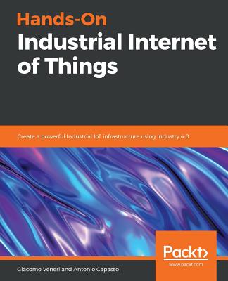 Hands-On Industrial Internet of Things: Create a powerful Industrial IoT infrastructure using Industry 4.0 - Veneri, Giacomo, and Capasso, Antonio