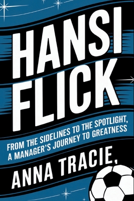 Hansi Flick: From the Sidelines to the Spotlight, A Manager's Journey to Greatness - Tracie, Anna