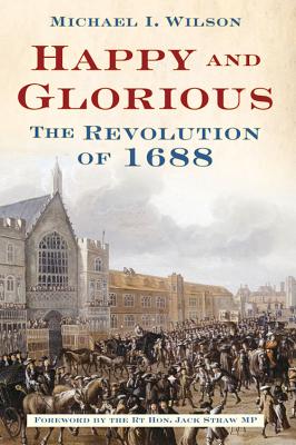 Happy and Glorious: The Revolution of 1688 - Wilson, Michael I, and Straw, Jack, MP (Foreword by)