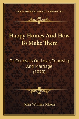 Happy Homes and How to Make Them: Or Counsels on Love, Courtship and Marriage (1870) - Kirton, John William