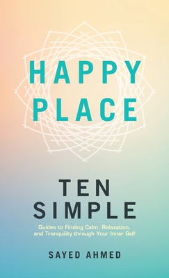 Happy Place: Ten Simple Guides to Finding Calm, Relaxation, and Tranquility through Your Inner Self - Ahmed, Sayed