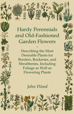 Hardy Perennials and Old-Fashioned Garden Flowers;Describing the Most Desirable Plants for Borders, Rockeries, and Shrubberies, Including Foliage as Well as Flowering Plants - Wood, John