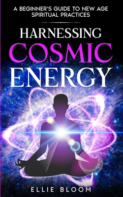 Harnessing Cosmic Energy: A Beginner's Guide to New Age Spiritual Practices - Bloom, Ellie