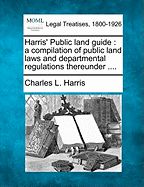 Harris' Public Land Guide: A Compilation of Public Land Laws and Departmental Regulations Thereunder (Classic Reprint)