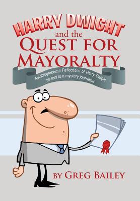 Harry Dwight and the Quest for Mayoralty: Autobiographical Reflections of Harry Dwight as told to a mystery journalist. - Bailey, Greg