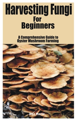 Harvesting Fungi for beginners: A Comprehensive Guide to Oyster Mushroom Farming - Morne, Alex