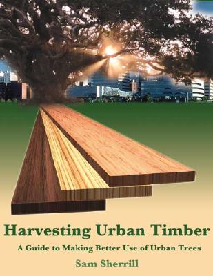 Harvesting Urban Timber: A Guide to Making Better Use of Urban Trees - Sherrill, Samuel B