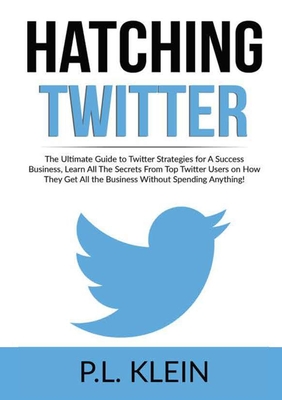 Hatching Twitter: The Ultimate Guide to Twitter Strategies for A Success Business, Learn All The Secrets From Top Twitter Users on How They Get All the Business Without Spending Anything! - Klein, P L