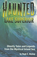 Haunted Lake Superior: Ghostly Tales and Legends from the Mystical Inland Sea - Bishop, Hugh E