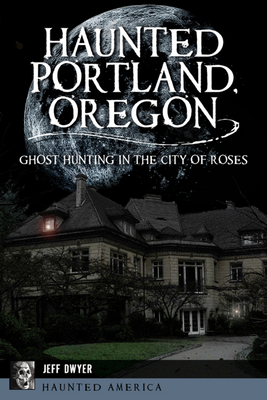 Haunted Portland, Oregon: Ghost Hunting in the City of Roses - Dwyer, Jeff