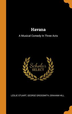 Havana: A Musical Comedy In Three Acts - Stuart, Leslie, and Grossmith, George, and Hill, Graham