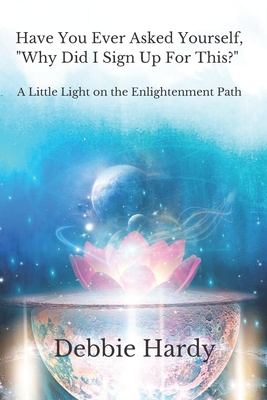 Have You Ever Asked Yourself, "Why Did I Sign Up For This?": A Little Light on the Enlightenment Path - Hardy, Debbie