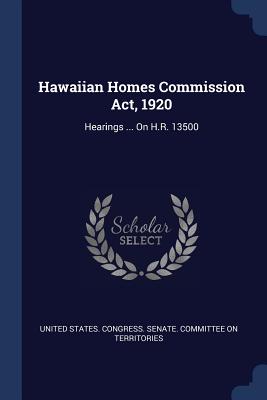Hawaiian Homes Commission Act, 1920: Hearings ... On H.R. 13500 - United States Congress Senate Committ (Creator)