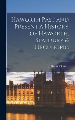 Haworth Past and Present a History of Haworth, Staubury & Orcuhopic - Turner, J Horsfall