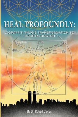 Heal Profoundly: A Graffiti Thug's Transformation To Holistic Doctor - Ciprian, Robert, Dr.