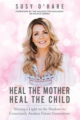 Heal The Mother, Heal The Child: Shining a Light on the Shadows to Consciously Awaken Future Generations - O'Hare, Susy, and Lepera, Nicole (Foreword by)