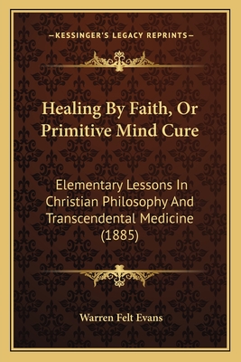 Healing by Faith, or Primitive Mind Cure: Elementary Lessons in Christian Philosophy and Transcendental Medicine (1885) - Evans, Warren Felt