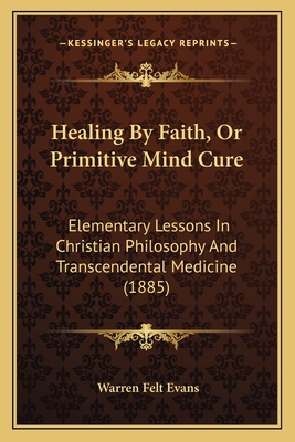 Healing By Faith, Or Primitive Mind Cure: Elementary Lessons In Christian Philosophy And Transcendental Medicine (1885) - Evans, Warren Felt