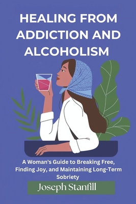 Healing From Addiction and Alcoholism: A Woman's Guide to Breaking Free, Finding Joy, and Maintaining Long-Term Sobriety - Stanfill, Joseph