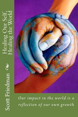 Healing Our Self, Healing the World: Our impact in the world is a reflection of our own growth - Friedman, Scott