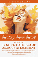 Healing Your Heart - 12 Steps to Let Go of Anxious Attachment: Rise with Strength and Love, Through Insightful and Effective Strategies, Build Healthy and Lasting Relationships.