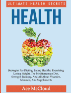 Health: Ultimate Health Secrets: Strategies For Dieting, Eating Healthy, Exercising, Losing Weight, The Mediterranean Diet, Strength Training, And All About Vitamins, Minerals, And Supplements