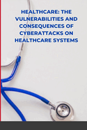 Healthcare: The Vulnerabilities and Consequences of Cyberattacks on Healthcare Systems
