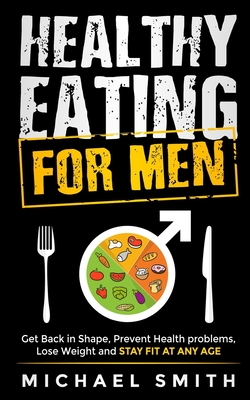 Healthy Eating for Men: Get Back in Shape, Prevent Health problems, Lose Weight and Stay Fit at Any Age: Get back into shape and take better care of yourself - Smith, Michael