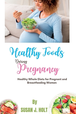 Healthy Foods During Pregnancy: Healthy Whole Diets for Pregnant and Breastfeeding Women - J Holt, Susan